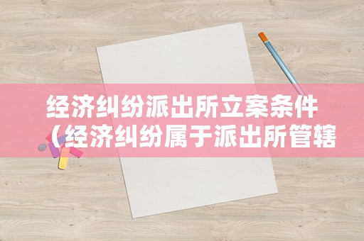 經(jīng)濟(jì)糾紛派出所立案條件（經(jīng)濟(jì)糾紛屬于派出所管轄么）