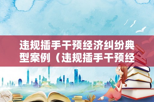 違規(guī)插手干預(yù)經(jīng)濟糾紛典型案例（違規(guī)插手干預(yù)經(jīng)濟糾紛的認識）