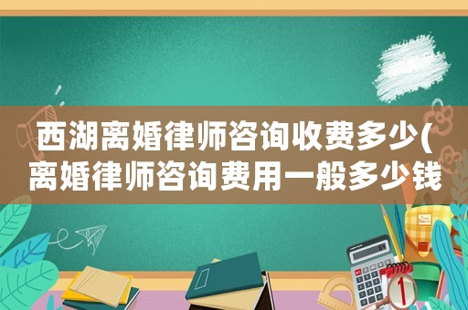 西湖離婚律師咨詢收費(fèi)多少(離婚律師咨詢費(fèi)用一般多少錢)