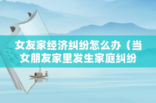 女友家經濟糾紛怎么辦（當女朋友家里發生家庭糾紛怎么安慰）