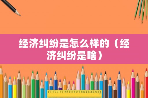 經(jīng)濟(jì)糾紛是怎么樣的（經(jīng)濟(jì)糾紛是啥）