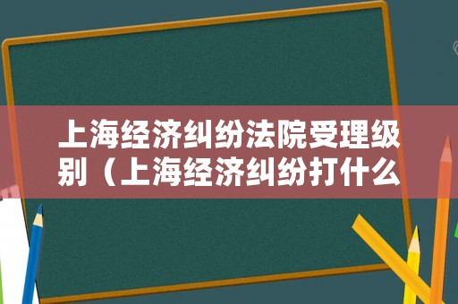 上海經濟糾紛法院受理級別（上海經濟糾紛打什么電話）