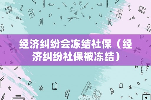 經(jīng)濟(jì)糾紛會(huì)凍結(jié)社保（經(jīng)濟(jì)糾紛社保被凍結(jié)）