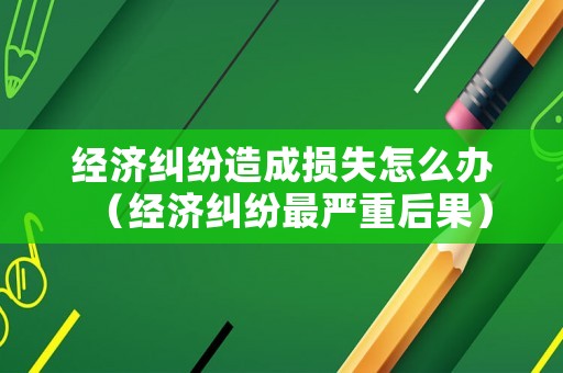 經(jīng)濟(jì)糾紛造成損失怎么辦（經(jīng)濟(jì)糾紛最嚴(yán)重后果）