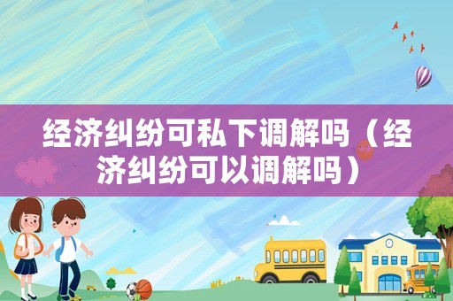 經(jīng)濟(jì)糾紛可私下調(diào)解嗎（經(jīng)濟(jì)糾紛可以調(diào)解嗎）