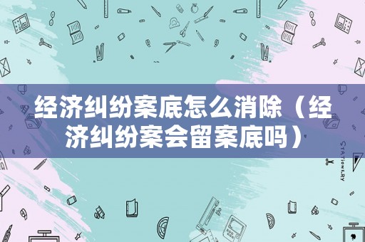 經(jīng)濟糾紛案底怎么消除（經(jīng)濟糾紛案會留案底嗎）