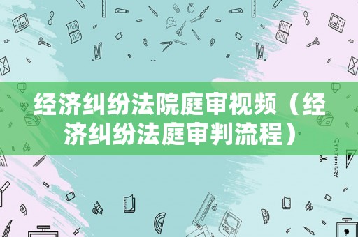 經(jīng)濟糾紛法院庭審視頻（經(jīng)濟糾紛法庭審判流程）