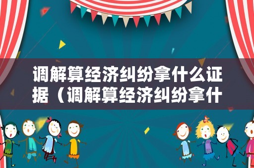 調(diào)解算經(jīng)濟(jì)糾紛拿什么證據(jù)（調(diào)解算經(jīng)濟(jì)糾紛拿什么證據(jù)呢）