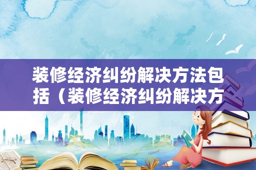 裝修經濟糾紛解決方法包括（裝修經濟糾紛解決方法包括什么）