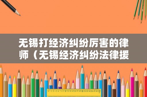 無錫打經(jīng)濟(jì)糾紛厲害的律師（無錫經(jīng)濟(jì)糾紛法律援助）