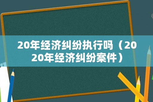 20年經濟糾紛執行嗎（2020年經濟糾紛案件）