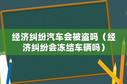 經(jīng)濟糾紛汽車會被盜嗎（經(jīng)濟糾紛會凍結(jié)車輛嗎）