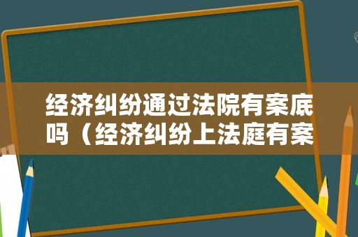 經(jīng)濟(jì)糾紛通過法院有案底嗎（經(jīng)濟(jì)糾紛上法庭有案底嗎）