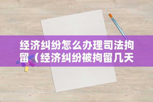 經(jīng)濟(jì)糾紛怎么辦理司法拘留（經(jīng)濟(jì)糾紛被拘留幾天）