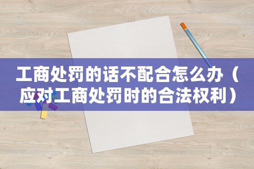 工商處罰的話不配合怎么辦（應(yīng)對(duì)工商處罰時(shí)的合法權(quán)利）