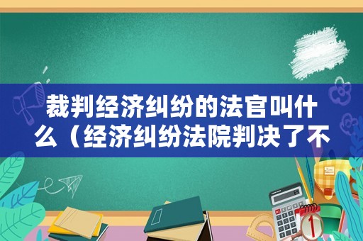 裁判經(jīng)濟(jì)糾紛的法官叫什么（經(jīng)濟(jì)糾紛法院判決了不服怎么辦）