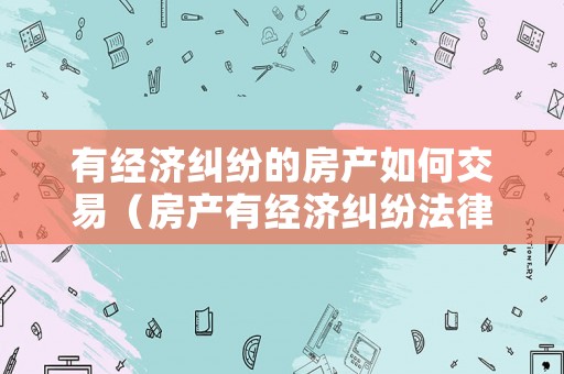 有經濟糾紛的房產如何交易（房產有經濟糾紛法律糾紛能過戶嗎）
