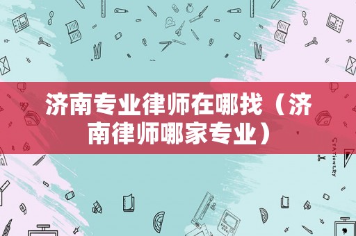 濟(jì)南專業(yè)律師在哪找（濟(jì)南律師哪家專業(yè)）