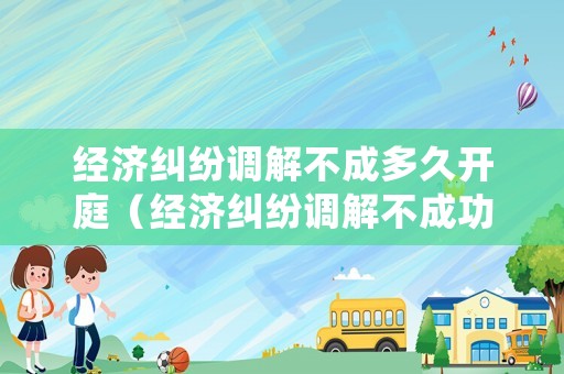 經(jīng)濟(jì)糾紛調(diào)解不成多久開(kāi)庭（經(jīng)濟(jì)糾紛調(diào)解不成功如何處理）