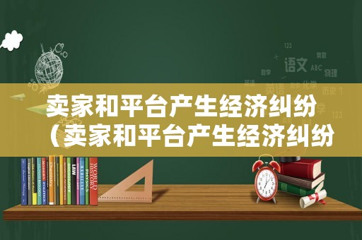 賣家和平臺(tái)產(chǎn)生經(jīng)濟(jì)糾紛（賣家和平臺(tái)產(chǎn)生經(jīng)濟(jì)糾紛的原因）