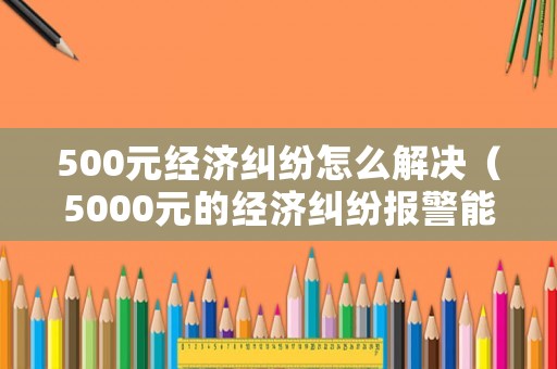 500元經濟糾紛怎么解決（5000元的經濟糾紛報警能解決嗎）