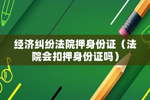經(jīng)濟糾紛法院押身份證（法院會扣押身份證嗎）
