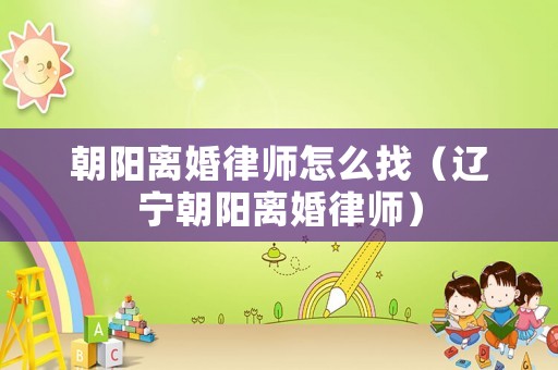 朝陽離婚律師怎么找（遼寧朝陽離婚律師）