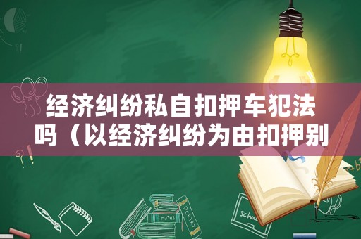 經濟糾紛私自扣押車犯法嗎（以經濟糾紛為由扣押別人車輛立案標準）