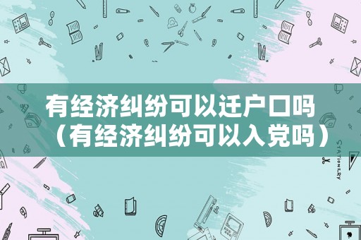 有經(jīng)濟(jì)糾紛可以遷戶口嗎（有經(jīng)濟(jì)糾紛可以入黨嗎）