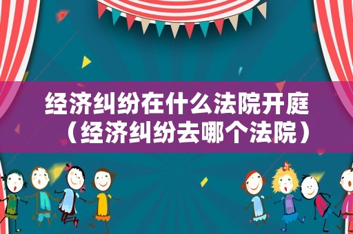 經濟糾紛在什么法院開庭（經濟糾紛去哪個法院）