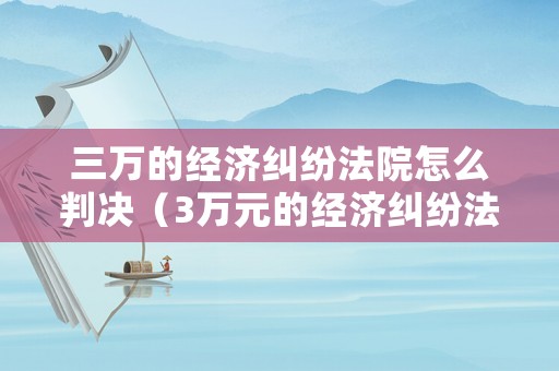 三萬的經(jīng)濟(jì)糾紛法院怎么判決（3萬元的經(jīng)濟(jì)糾紛法院收多少訴訟費）