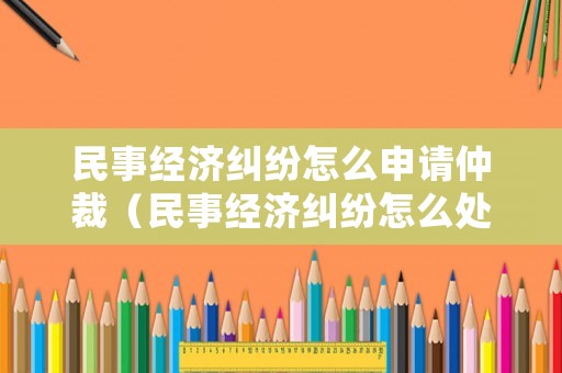 民事經(jīng)濟(jì)糾紛怎么申請(qǐng)仲裁（民事經(jīng)濟(jì)糾紛怎么處理找什么部門）