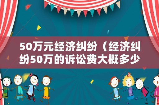 50萬元經濟糾紛（經濟糾紛50萬的訴訟費大概多少）