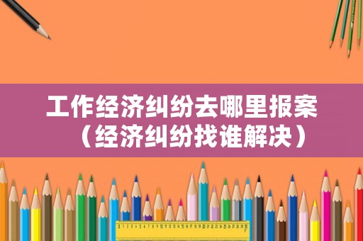 工作經濟糾紛去哪里報案（經濟糾紛找誰解決）