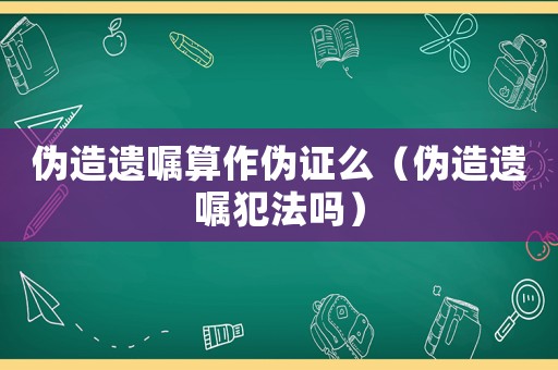 偽造遺囑算作偽證么（偽造遺囑犯法嗎）