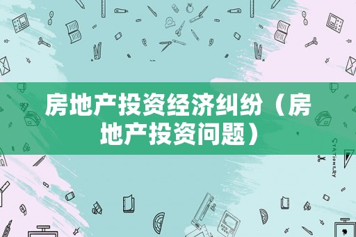 房地產投資經濟糾紛（房地產投資問題）