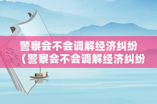 警察會不會調解經濟糾紛（警察會不會調解經濟糾紛呢）