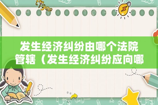 發生經濟糾紛由哪個法院管轄（發生經濟糾紛應向哪個法院起訴）