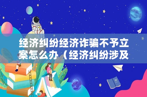 經濟糾紛經濟詐騙不予立案怎么辦（經濟糾紛涉及詐騙）