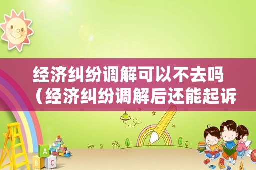 經濟糾紛調解可以不去嗎（經濟糾紛調解后還能起訴嗎）
