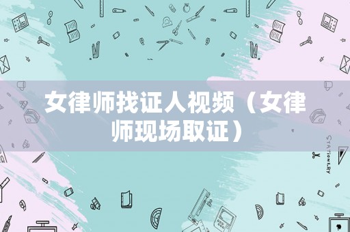 女律師找證人視頻（女律師現場取證）