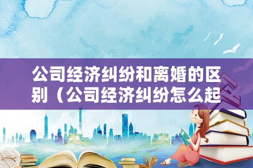 公司經濟糾紛和離婚的區別（公司經濟糾紛怎么起訴）