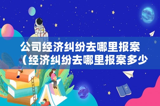 公司經濟糾紛去哪里報案（經濟糾紛去哪里報案多少錢立案）