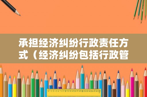 承擔經濟糾紛行政責任方式（經濟糾紛包括行政管理相對人與行政機關）