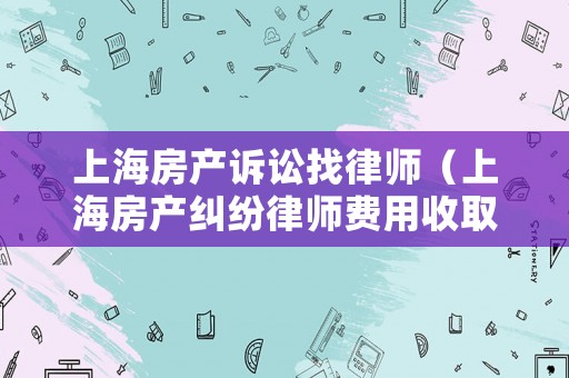 上海房產(chǎn)訴訟找律師（上海房產(chǎn)糾紛律師費用收取標準）