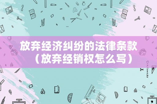 放棄經濟糾紛的法律條款（放棄經銷權怎么寫）
