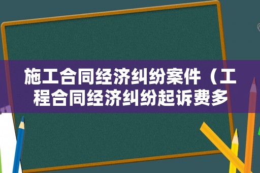 施工合同經濟糾紛案件（工程合同經濟糾紛起訴費多少）