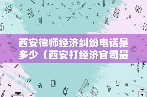 西安律師經(jīng)濟(jì)糾紛電話(huà)是多少（西安打經(jīng)濟(jì)官司最好的律師）
