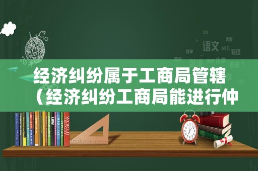 經濟糾紛屬于工商局管轄（經濟糾紛工商局能進行仲裁嗎）