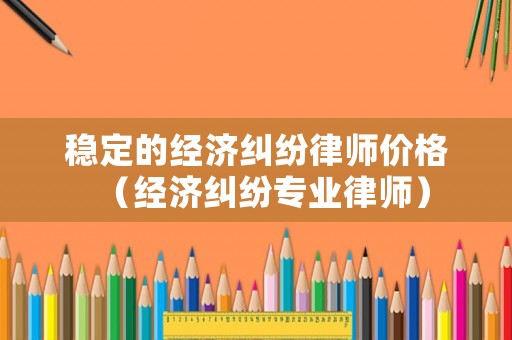 穩(wěn)定的經(jīng)濟糾紛律師價格（經(jīng)濟糾紛專業(yè)律師）